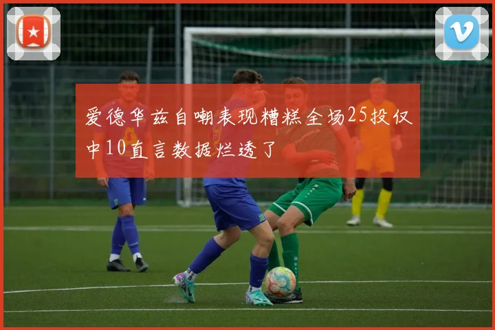 爱德华兹自嘲表现糟糕全场25投仅中10直言数据烂透了