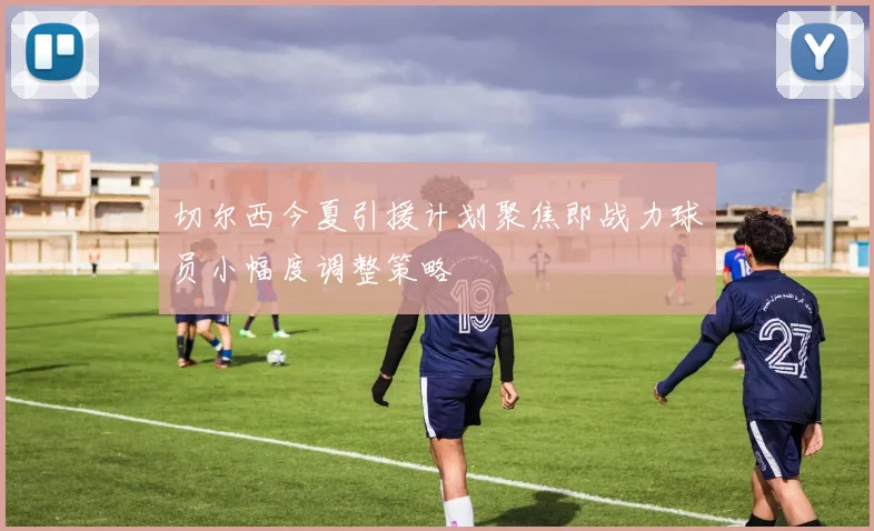 切尔西今夏引援计划聚焦即战力球员小幅度调整策略