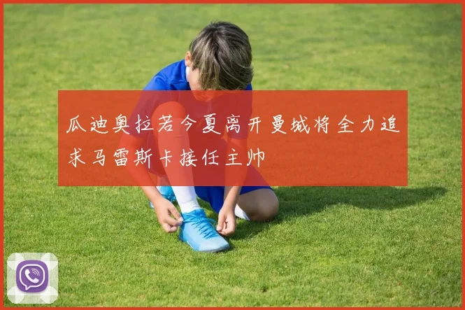 瓜迪奥拉若今夏离开曼城将全力追求马雷斯卡接任主帅