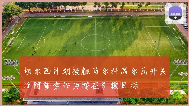 切尔西计划接触马尔科席尔瓦并关注阿隆索作为潜在引援目标