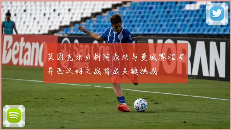 莱因克尔分析阿森纳与曼城赛程差异西汉姆之战将成关键挑战