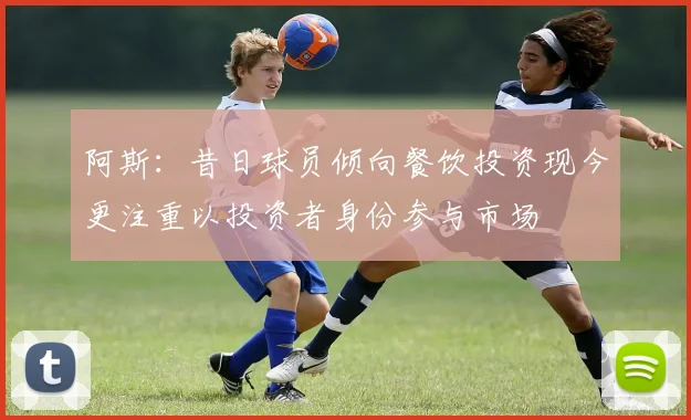 阿斯：昔日球员倾向餐饮投资现今更注重以投资者身份参与市场