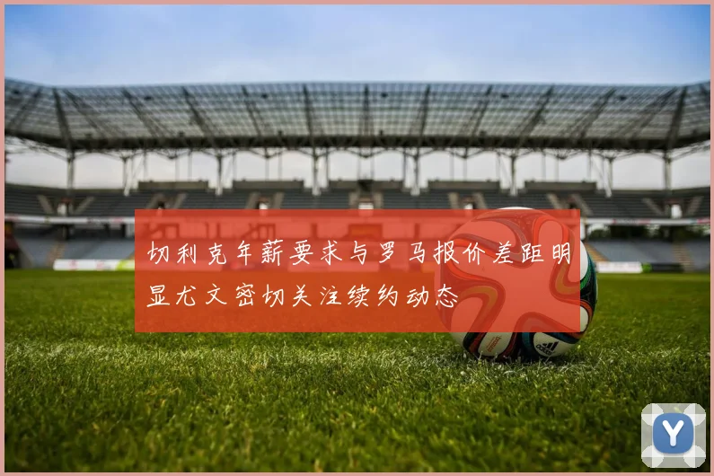 切利克年薪要求与罗马报价差距明显尤文密切关注续约动态