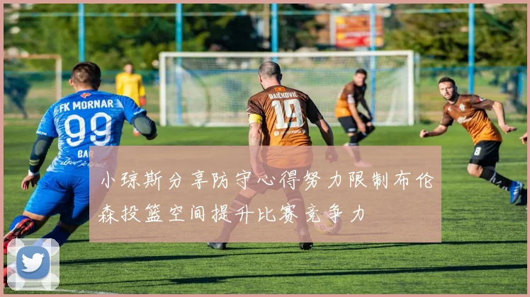 小琼斯分享防守心得努力限制布伦森投篮空间提升比赛竞争力